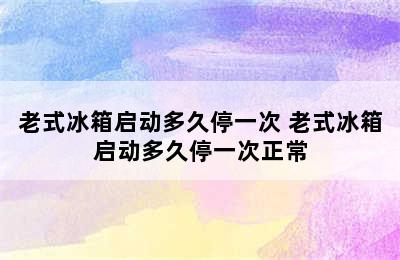 老式冰箱启动多久停一次 老式冰箱启动多久停一次正常